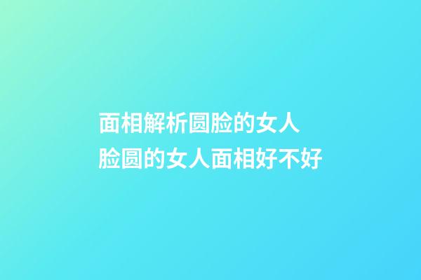 面相解析圆脸的女人 脸圆的女人面相好不好